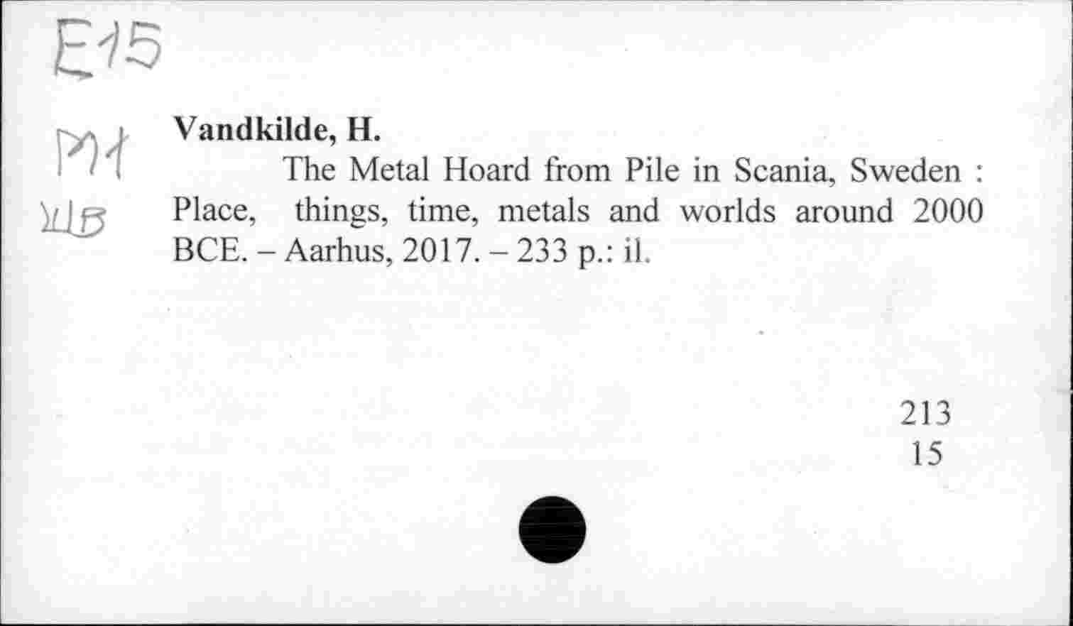 ﻿Vandkilde, H.
The Metal Hoard from Pile in Scania, Sweden : Place, things, time, metals and worlds around 2000 BCE. - Aarhus, 2017. - 233 p.: il.
213
15